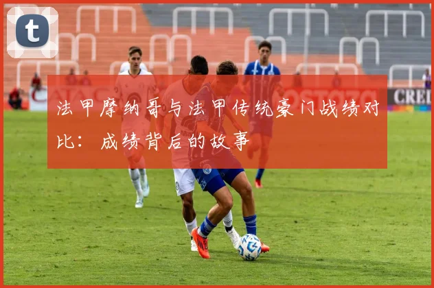 法甲摩纳哥与法甲传统豪门战绩对比：成绩背后的故事