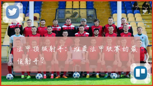 法甲顶级射手：谁是法甲联赛的最佳射手？