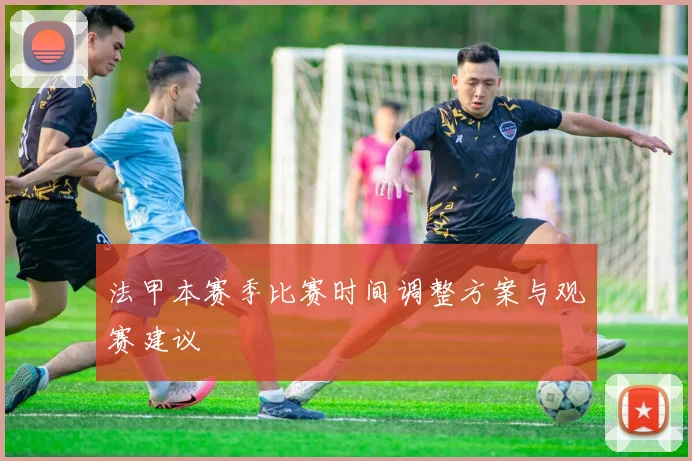 法甲本赛季比赛时间调整方案与观赛建议