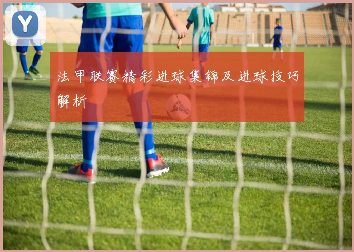 法甲联赛精彩进球集锦及进球技巧解析